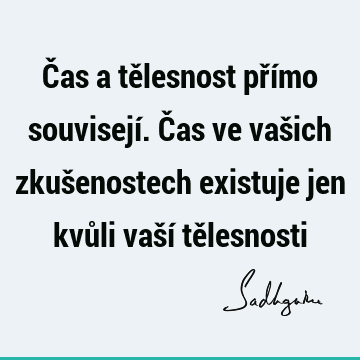 Čas a tělesnost přímo souvisejí. Čas ve vašich zkušenostech existuje jen kvůli vaší tě