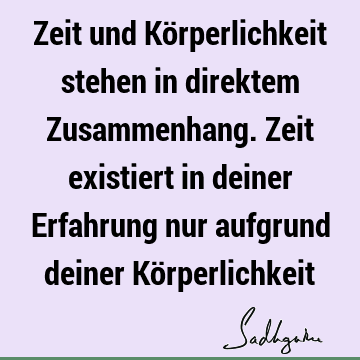 Zeit und Körperlichkeit stehen in direktem Zusammenhang. Zeit existiert in deiner Erfahrung nur aufgrund deiner Kö