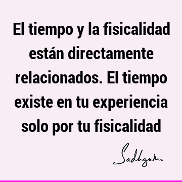 El tiempo y la fisicalidad están directamente relacionados. El tiempo existe en tu experiencia solo por tu