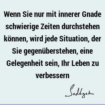 Wenn Sie nur mit innerer Gnade schwierige Zeiten durchstehen können, wird jede Situation, der Sie gegenüberstehen, eine Gelegenheit sein, Ihr Leben zu