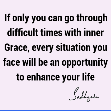 If only you can go through difficult times with inner Grace, every situation you face will be an opportunity to enhance your