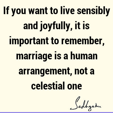 If you want to live sensibly and joyfully, it is important to remember, marriage is a human arrangement, not a celestial