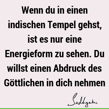 Wenn du in einen indischen Tempel gehst, ist es nur eine Energieform zu sehen. Du willst einen Abdruck des Göttlichen in dich