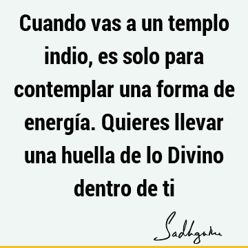 Cuando vas a un templo indio, es solo para contemplar una forma de energía. Quieres llevar una huella de lo Divino dentro de