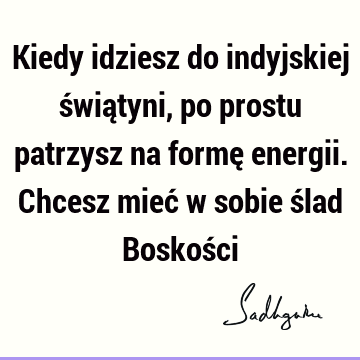 Kiedy idziesz do indyjskiej świątyni, po prostu patrzysz na formę energii. Chcesz mieć w sobie ślad Boskoś