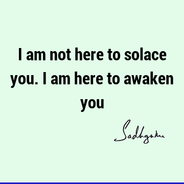 I am not here to solace you. I am here to awaken