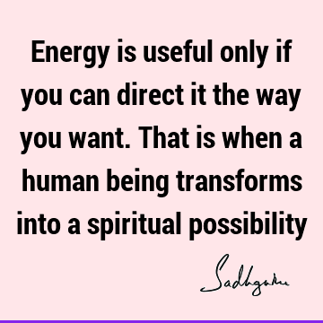 Energy is useful only if you can direct it the way you want. That is when a human being transforms into a spiritual