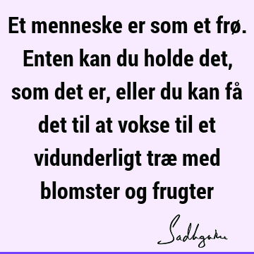 Et menneske er som et frø. Enten kan du holde det, som det er, eller du kan få det til at vokse til et vidunderligt træ med blomster og