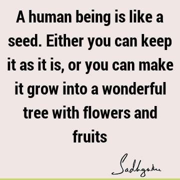 A human being is like a seed. Either you can keep it as it is, or you can make it grow into a wonderful tree with flowers and