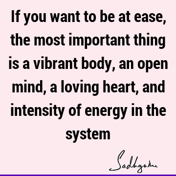 If you want to be at ease, the most important thing is a vibrant body, an open mind, a loving heart, and intensity of energy in the