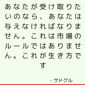 あなたが受け取りたいのなら、あなたは与えなければなりません。 これは市場のルールではありません。 これが生き方です