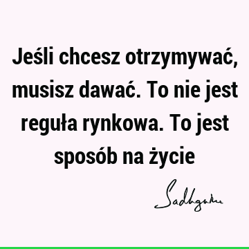 Jeśli chcesz otrzymywać, musisz dawać. To nie jest reguła rynkowa. To jest sposób na ż