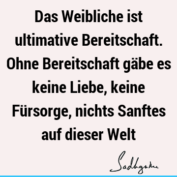 Das Weibliche ist ultimative Bereitschaft. Ohne Bereitschaft gäbe es keine Liebe, keine Fürsorge, nichts Sanftes auf dieser W