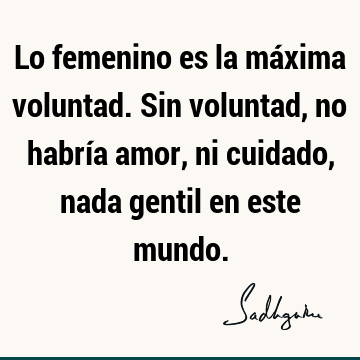 Lo femenino es la máxima voluntad. Sin voluntad, no habría amor, ni cuidado, nada gentil en este