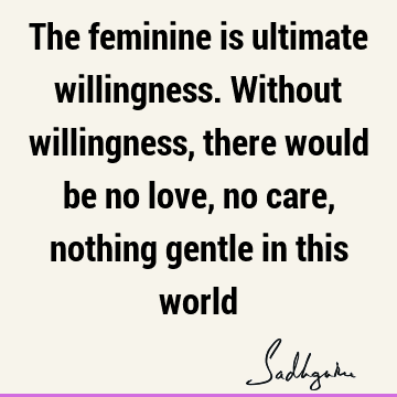 The feminine is ultimate willingness. Without willingness, there would be no love, no care, nothing gentle in this