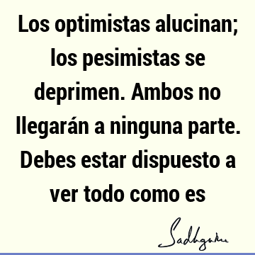 Los optimistas alucinan; los pesimistas se deprimen. Ambos no llegarán a ninguna parte. Debes estar dispuesto a ver todo como