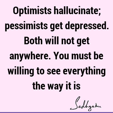 Optimists hallucinate; pessimists get depressed. Both will not get anywhere. You must be willing to see everything the way it