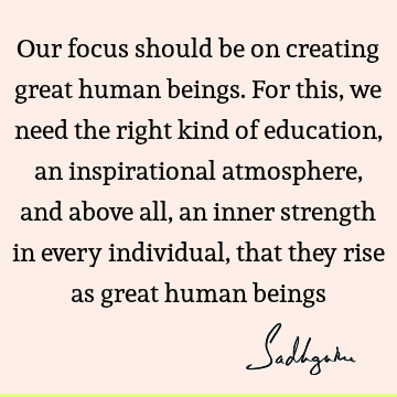 Our focus should be on creating great human beings. For this, we need the right kind of education, an inspirational atmosphere, and above all, an inner