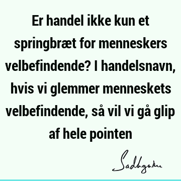 Er handel ikke kun et springbræt for menneskers velbefindende? I handelsnavn, hvis vi glemmer menneskets velbefindende, så vil vi gå glip af hele