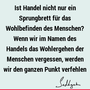 Ist Handel nicht nur ein Sprungbrett für das Wohlbefinden des Menschen? Wenn wir im Namen des Handels das Wohlergehen der Menschen vergessen, werden wir den