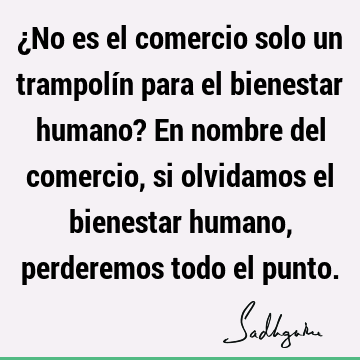 ¿No es el comercio solo un trampolín para el bienestar humano? En nombre del comercio, si olvidamos el bienestar humano, perderemos todo el