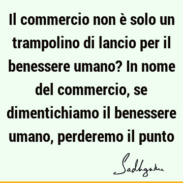 Il commercio non è solo un trampolino di lancio per il benessere umano? In nome del commercio, se dimentichiamo il benessere umano, perderemo il