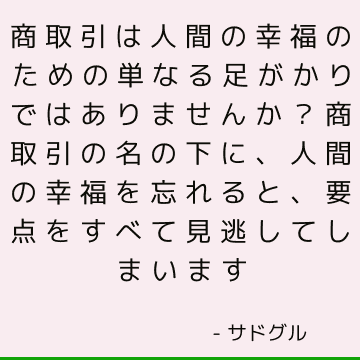 商取引は人間の幸福のための単なる足がかりではありませんか？ 商取引の名の下に、人間の幸福を忘れると、要点をすべて見逃してしまいます