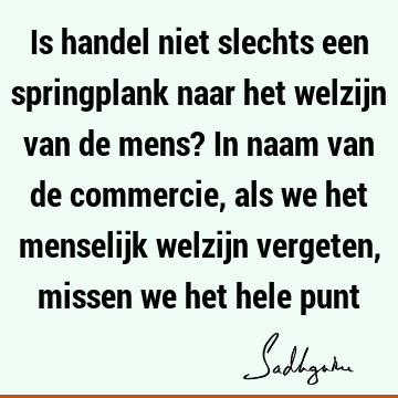 Is handel niet slechts een springplank naar het welzijn van de mens? In naam van de commercie, als we het menselijk welzijn vergeten, missen we het hele