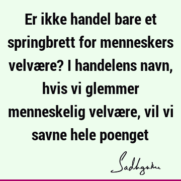 Er ikke handel bare et springbrett for menneskers velvære? I handelens navn, hvis vi glemmer menneskelig velvære, vil vi savne hele