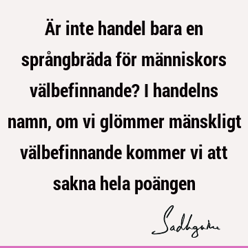 Är inte handel bara en språngbräda för människors välbefinnande? I handelns namn, om vi glömmer mänskligt välbefinnande kommer vi att sakna hela poä