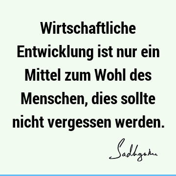 Wirtschaftliche Entwicklung ist nur ein Mittel zum Wohl des Menschen, dies sollte nicht vergessen