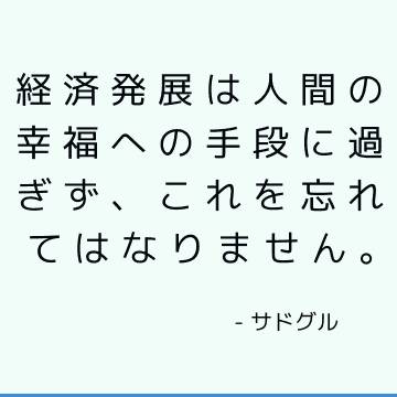 経済発展は人間の幸福への手段に過ぎず、これを忘れてはなりません。