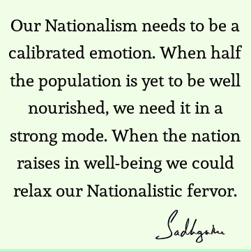 Our Nationalism needs to be a calibrated emotion. When half the population is yet to be well nourished, we need it in a strong mode. When the nation raises in