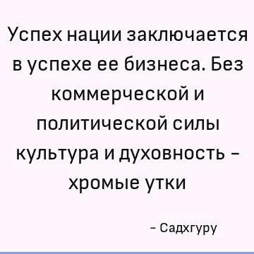 Успех нации заключается в успехе ее бизнеса. Без коммерческой и политической силы культура и духовность - хромые утки