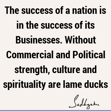 The success of a nation is in the success of its Businesses. Without Commercial and Political strength, culture and spirituality are lame