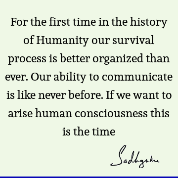 For the first time in the history of Humanity our survival process is better organized than ever. Our ability to communicate is like never before. If we want