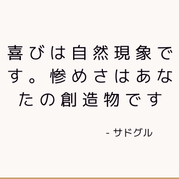 喜びは自然現象です。 惨めさはあなたの創造物です