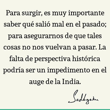 Para surgir, es muy importante saber qué salió mal en el pasado; para asegurarnos de que tales cosas no nos vuelvan a pasar. La falta de perspectiva histórica