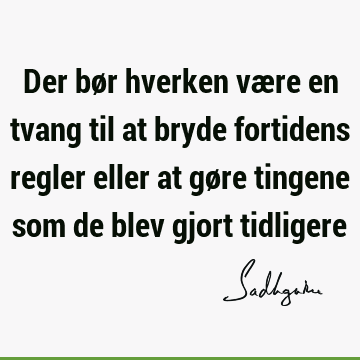 Der bør hverken være en tvang til at bryde fortidens regler eller at gøre tingene som de blev gjort