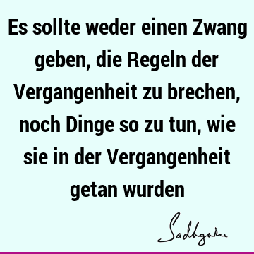 Es sollte weder einen Zwang geben, die Regeln der Vergangenheit zu brechen, noch Dinge so zu tun, wie sie in der Vergangenheit getan