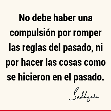 No debe haber una compulsión por romper las reglas del pasado, ni por hacer las cosas como se hicieron en el