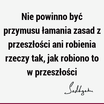 Nie powinno być przymusu łamania zasad z przeszłości ani robienia rzeczy tak, jak robiono to w przeszłoś