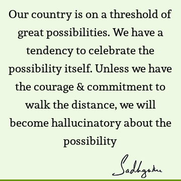 Our country is on a threshold of great possibilities. We have a tendency to celebrate the possibility itself. Unless we have the courage & commitment to walk