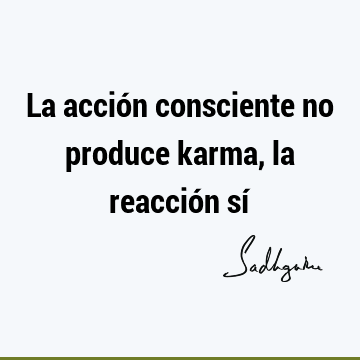 La acción consciente no produce karma, la reacción sí