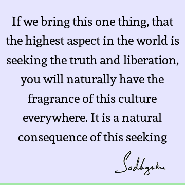 If we bring this one thing, that the highest aspect in the world is seeking the truth and liberation, you will naturally have the fragrance of this culture