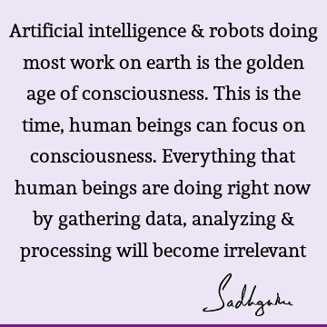 Artificial intelligence & robots doing most work on earth is the golden age of consciousness. This is the time, human beings can focus on consciousness. E
