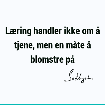 Læring handler ikke om å tjene, men en måte å blomstre på