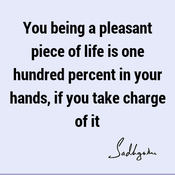 You being a pleasant piece of life is one hundred percent in your hands, if you take charge of