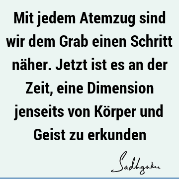 Mit jedem Atemzug sind wir dem Grab einen Schritt näher. Jetzt ist es an der Zeit, eine Dimension jenseits von Körper und Geist zu