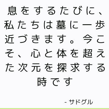 息をするたびに、私たちは墓に一歩近づきます。 今こそ、心と体を超えた次元を探求する時です